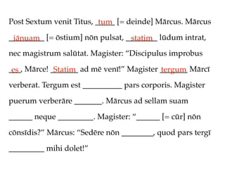 Post Sextum venit Titus, _____ [= deinde] Mārcus. Mārcus
                          tum
_________ [= ōstium] nōn pulsat, ________ lūdum intrat,
 iānuam                           statim
nec magistrum salūtat. Magister: “Discipulus improbus

___, Mārce! _______ ad mē venī!” Magister _______ Mārcī
 es          Statim                       tergum
verberat. Tergum est __________ pars corporis. Magister

puerum verberāre _______. Mārcus ad sellam suam

______ neque _________. Magister: “______ [= cūr] nōn

cōnsīdis?” Mārcus: “Sedēre nōn ________, quod pars tergī

_________ mihi dolet!”
 