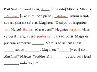 Post Sextum venit Titus, _____ [= deinde] Mārcus. Mārcus
                          tum
_________ [= ōstium] nōn pulsat, ________ lūdum intrat,
 iānuam                           statim
nec magistrum salūtat. Magister: “Discipulus improbus

___, Mārce! _______ ad mē venī!” Magister _______ Mārcī
 es          Statim                       tergum
verberat. Tergum est __________ pars corporis. Magister
                      posterior
puerum verberāre _______. Mārcus ad sellam suam

______ neque _________. Magister: “______ [= cūr] nōn

cōnsīdis?” Mārcus: “Sedēre nōn ________, quod pars tergī

_________ mihi dolet!”
 