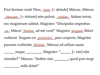 Post Sextum venit Titus, _____ [= deinde] Mārcus. Mārcus
                          tum
_________ [= ōstium] nōn pulsat, ________ lūdum intrat,
 iānuam                           statim
nec magistrum salūtat. Magister: “Discipulus improbus

___, Mārce! _______ ad mē venī!” Magister _______ Mārcī
 es          Statim                       tergum
verberat. Tergum est __________ pars corporis. Magister
                      posterior
puerum verberāre _______. Mārcus ad sellam suam
                 dēsinit
______ neque _________. Magister: “______ [= cūr] nōn

cōnsīdis?” Mārcus: “Sedēre nōn ________, quod pars tergī

_________ mihi dolet!”
 
