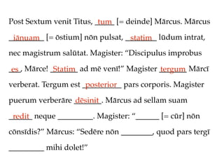 Post Sextum venit Titus, _____ [= deinde] Mārcus. Mārcus
                          tum
_________ [= ōstium] nōn pulsat, ________ lūdum intrat,
 iānuam                           statim
nec magistrum salūtat. Magister: “Discipulus improbus

___, Mārce! _______ ad mē venī!” Magister _______ Mārcī
 es          Statim                       tergum
verberat. Tergum est __________ pars corporis. Magister
                      posterior
puerum verberāre _______. Mārcus ad sellam suam
                 dēsinit
______ neque _________. Magister: “______ [= cūr] nōn
 redit
cōnsīdis?” Mārcus: “Sedēre nōn ________, quod pars tergī

_________ mihi dolet!”
 