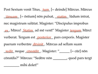 Post Sextum venit Titus, _____ [= deinde] Mārcus. Mārcus
                          tum
_________ [= ōstium] nōn pulsat, ________ lūdum intrat,
 iānuam                           statim
nec magistrum salūtat. Magister: “Discipulus improbus

___, Mārce! _______ ad mē venī!” Magister _______ Mārcī
 es          Statim                       tergum
verberat. Tergum est __________ pars corporis. Magister
                      posterior
puerum verberāre _______. Mārcus ad sellam suam
                 dēsinit
______ neque _________. Magister: “______ [= cūr] nōn
 redit        cōnsīdit
cōnsīdis?” Mārcus: “Sedēre nōn ________, quod pars tergī

_________ mihi dolet!”
 