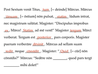 Post Sextum venit Titus, _____ [= deinde] Mārcus. Mārcus
                          tum
_________ [= ōstium] nōn pulsat, ________ lūdum intrat,
 iānuam                           statim
nec magistrum salūtat. Magister: “Discipulus improbus

___, Mārce! _______ ad mē venī!” Magister _______ Mārcī
 es          Statim                       tergum
verberat. Tergum est __________ pars corporis. Magister
                      posterior
puerum verberāre _______. Mārcus ad sellam suam
                 dēsinit
______ neque _________. Magister: “______ [= cūr] nōn
 redit        cōnsīdit              Quid
cōnsīdis?” Mārcus: “Sedēre nōn ________, quod pars tergī

_________ mihi dolet!”
 