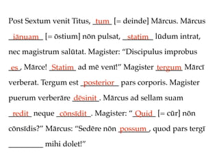 Post Sextum venit Titus, _____ [= deinde] Mārcus. Mārcus
                          tum
_________ [= ōstium] nōn pulsat, ________ lūdum intrat,
 iānuam                           statim
nec magistrum salūtat. Magister: “Discipulus improbus

___, Mārce! _______ ad mē venī!” Magister _______ Mārcī
 es          Statim                       tergum
verberat. Tergum est __________ pars corporis. Magister
                      posterior
puerum verberāre _______. Mārcus ad sellam suam
                 dēsinit
______ neque _________. Magister: “______ [= cūr] nōn
 redit        cōnsīdit              Quid
cōnsīdis?” Mārcus: “Sedēre nōn ________, quod pars tergī
                               possum
_________ mihi dolet!”
 