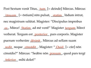 Post Sextum venit Titus, _____ [= deinde] Mārcus. Mārcus
                          tum
_________ [= ōstium] nōn pulsat, ________ lūdum intrat,
 iānuam                           statim
nec magistrum salūtat. Magister: “Discipulus improbus

___, Mārce! _______ ad mē venī!” Magister _______ Mārcī
 es          Statim                       tergum
verberat. Tergum est __________ pars corporis. Magister
                      posterior
puerum verberāre _______. Mārcus ad sellam suam
                 dēsinit
______ neque _________. Magister: “______ [= cūr] nōn
 redit        cōnsīdit              Quid
cōnsīdis?” Mārcus: “Sedēre nōn ________, quod pars tergī
                               possum
_________ mihi dolet!”
 īnferior
 