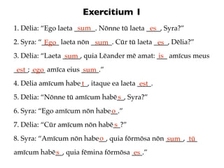 Exercitium 1
                      sum
1. Dēlia: “Ego laeta ______. Nōnne tū laeta ____, Syra?”
                                             es
2. Syra: “_____ laeta nōn ______. Cūr tū laeta ____, Dēlia?”
           Ego             sum                  es
3. Dēlia: “Laeta _____, quia Lēander mē amat: ___ amīcus meus
                  sum                          is
____; ____ amīca eius _____.”
 est ego              sum
4. Dēlia amīcum habe__, itaque ea laeta ____.
                    t                    est
5. Dēlia: “Nōnne tū amīcum habē__, Syra?”
                               s
6. Syra: “Ego amīcum nōn habe__.”
                             o
7. Dēlia: “Cūr amīcum nōn habē__?”
                              s
                         o
8. Syra: “Amīcum nōn habe__, quia fōrmōsa nōn _____, ___
                                              sum tū
amīcum habē__, quia fēmina fōrmōsa ___.”
           s                        es
 