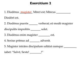 Exercitium 2

1. Diodōrus _________ Mārcī est; Mārcus __________
             magister

Diodōrī est.

2. Diodōrus puerōs ______ verberat; eō modō magister

discipulōs improbōs _______ solet.

3. Diodōrus enim magister ________ est.

4. Sextus prīmus ad _______ advenit.

5. Magister intrāns discipulum salūtat eumque _________

iubet: “Salvē, Sexte! ________!”
 