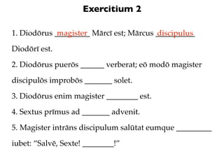 Exercitium 2

1. Diodōrus _________ Mārcī est; Mārcus __________
             magister                   discipulus
Diodōrī est.

2. Diodōrus puerōs ______ verberat; eō modō magister

discipulōs improbōs _______ solet.

3. Diodōrus enim magister ________ est.

4. Sextus prīmus ad _______ advenit.

5. Magister intrāns discipulum salūtat eumque _________

iubet: “Salvē, Sexte! ________!”
 