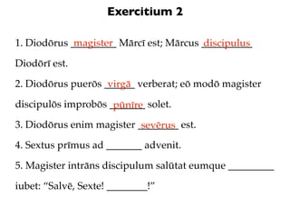 Exercitium 2

1. Diodōrus _________ Mārcī est; Mārcus __________
             magister                   discipulus
Diodōrī est.

2. Diodōrus puerōs ______ verberat; eō modō magister
                    virgā
discipulōs improbōs _______ solet.
                     pūnīre
3. Diodōrus enim magister ________ est.
                           sevērus
4. Sextus prīmus ad _______ advenit.

5. Magister intrāns discipulum salūtat eumque _________

iubet: “Salvē, Sexte! ________!”
 