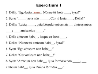 Exercitium 1
                      sum
1. Dēlia: “Ego laeta ______. Nōnne tū laeta ____, Syra?”
2. Syra: “_____ laeta nōn ______. Cūr tū laeta ____, Dēlia?”
3. Dēlia: “Laeta _____, quia Lēander mē amat: ___ amīcus meus
____; ____ amīca eius _____.”
4. Dēlia amīcum habe__, itaque ea laeta ____.
5. Dēlia: “Nōnne tū amīcum habē__, Syra?”
6. Syra: “Ego amīcum nōn habe__.”
7. Dēlia: “Cūr amīcum nōn habē__?”
8. Syra: “Amīcum nōn habe__, quia fōrmōsa nōn _____, ___
amīcum habē__, quia fēmina fōrmōsa ___.”
 