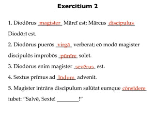 Exercitium 2

1. Diodōrus _________ Mārcī est; Mārcus __________
             magister                   discipulus
Diodōrī est.

2. Diodōrus puerōs ______ verberat; eō modō magister
                    virgā
discipulōs improbōs _______ solet.
                     pūnīre
3. Diodōrus enim magister ________ est.
                           sevērus
4. Sextus prīmus ad _______ advenit.
                     lūdum
5. Magister intrāns discipulum salūtat eumque _________
                                              cōnsīdere
iubet: “Salvē, Sexte! ________!”
 