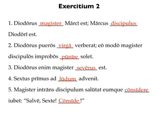 Exercitium 2

1. Diodōrus _________ Mārcī est; Mārcus __________
             magister                   discipulus
Diodōrī est.

2. Diodōrus puerōs ______ verberat; eō modō magister
                    virgā
discipulōs improbōs _______ solet.
                     pūnīre
3. Diodōrus enim magister ________ est.
                           sevērus
4. Sextus prīmus ad _______ advenit.
                     lūdum
5. Magister intrāns discipulum salūtat eumque _________
                                              cōnsīdere
iubet: “Salvē, Sexte! ________!”
                      Cōnsīde
 