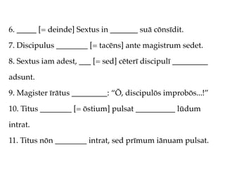 6. _____ [= deinde] Sextus in _______ suā cōnsīdit.

7. Discipulus ________ [= tacēns] ante magistrum sedet.

8. Sextus iam adest, ___ [= sed] cēterī discipulī _________

adsunt.

9. Magister īrātus _________: “Ō, discipulōs improbōs...!”

10. Titus ________ [= ōstium] pulsat __________ lūdum

intrat.

11. Titus nōn ________ intrat, sed prīmum iānuam pulsat.
 