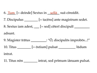 6. _____ [= deinde] Sextus in _______ suā cōnsīdit.
   Tum                          sellā
7. Discipulus ________ [= tacēns] ante magistrum sedet.

8. Sextus iam adest, ___ [= sed] cēterī discipulī _________

adsunt.

9. Magister īrātus _________: “Ō, discipulōs improbōs...!”

10. Titus ________ [= ōstium] pulsat __________ lūdum

intrat.

11. Titus nōn ________ intrat, sed prīmum iānuam pulsat.
 