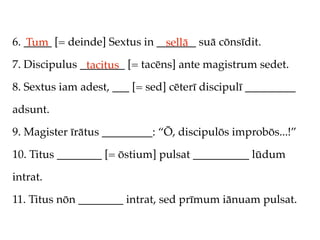 6. _____ [= deinde] Sextus in _______ suā cōnsīdit.
   Tum                          sellā
7. Discipulus ________ [= tacēns] ante magistrum sedet.
               tacitus
8. Sextus iam adest, ___ [= sed] cēterī discipulī _________

adsunt.

9. Magister īrātus _________: “Ō, discipulōs improbōs...!”

10. Titus ________ [= ōstium] pulsat __________ lūdum

intrat.

11. Titus nōn ________ intrat, sed prīmum iānuam pulsat.
 