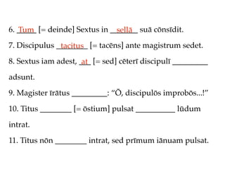 6. _____ [= deinde] Sextus in _______ suā cōnsīdit.
   Tum                          sellā
7. Discipulus ________ [= tacēns] ante magistrum sedet.
               tacitus
8. Sextus iam adest, ___ [= sed] cēterī discipulī _________
                      at
adsunt.

9. Magister īrātus _________: “Ō, discipulōs improbōs...!”

10. Titus ________ [= ōstium] pulsat __________ lūdum

intrat.

11. Titus nōn ________ intrat, sed prīmum iānuam pulsat.
 