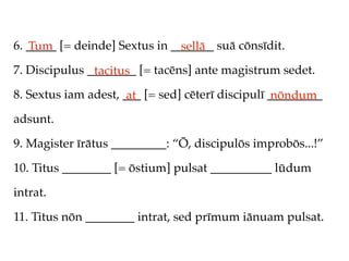 6. _____ [= deinde] Sextus in _______ suā cōnsīdit.
   Tum                          sellā
7. Discipulus ________ [= tacēns] ante magistrum sedet.
               tacitus
8. Sextus iam adest, ___ [= sed] cēterī discipulī _________
                      at                           nōndum
adsunt.

9. Magister īrātus _________: “Ō, discipulōs improbōs...!”

10. Titus ________ [= ōstium] pulsat __________ lūdum

intrat.

11. Titus nōn ________ intrat, sed prīmum iānuam pulsat.
 
