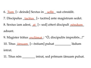 6. _____ [= deinde] Sextus in _______ suā cōnsīdit.
   Tum                          sellā
7. Discipulus ________ [= tacēns] ante magistrum sedet.
               tacitus
8. Sextus iam adest, ___ [= sed] cēterī discipulī _________
                      at                           nōndum
adsunt.

9. Magister īrātus _________: “Ō, discipulōs improbōs...!”
                   exclāmat
10. Titus ________ [= ōstium] pulsat __________ lūdum
           iānuam
intrat.

11. Titus nōn ________ intrat, sed prīmum iānuam pulsat.
 