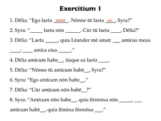 Exercitium 1
                      sum
1. Dēlia: “Ego laeta ______. Nōnne tū laeta ____, Syra?”
                                             es
2. Syra: “_____ laeta nōn ______. Cūr tū laeta ____, Dēlia?”
3. Dēlia: “Laeta _____, quia Lēander mē amat: ___ amīcus meus
____; ____ amīca eius _____.”
4. Dēlia amīcum habe__, itaque ea laeta ____.
5. Dēlia: “Nōnne tū amīcum habē__, Syra?”
6. Syra: “Ego amīcum nōn habe__.”
7. Dēlia: “Cūr amīcum nōn habē__?”
8. Syra: “Amīcum nōn habe__, quia fōrmōsa nōn _____, ___
amīcum habē__, quia fēmina fōrmōsa ___.”
 