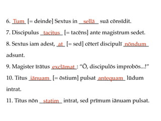 6. _____ [= deinde] Sextus in _______ suā cōnsīdit.
   Tum                          sellā
7. Discipulus ________ [= tacēns] ante magistrum sedet.
               tacitus
8. Sextus iam adest, ___ [= sed] cēterī discipulī _________
                      at                           nōndum
adsunt.

9. Magister īrātus _________: “Ō, discipulōs improbōs...!”
                   exclāmat
10. Titus ________ [= ōstium] pulsat __________ lūdum
           iānuam                    antequam
intrat.

11. Titus nōn ________ intrat, sed prīmum iānuam pulsat.
               statim
 