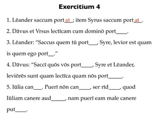 Exercitium 4
1. Lēander saccum port___; item Syrus saccum port___.
                      at                         at
2. Dāvus et Vrsus lectīcam cum dominō port____.

3. Lēander: “Saccus quem tū port___, Syre, levior est quam

is quem ego port__.”

4. Dāvus: “Saccī quōs vōs port____, Syre et Lēander,

leviōrēs sunt quam lectīca quam nōs port_____.

5. Iūlia can___. Puerī nōn can____, ser rīd____, quod

Iūliam canere aud_____, nam puerī eam male canere

put____.
 