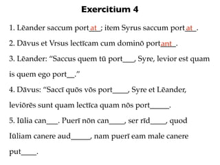 Exercitium 4
1. Lēander saccum port___; item Syrus saccum port___.
                      at                         at
2. Dāvus et Vrsus lectīcam cum dominō port____.
                                          ant
3. Lēander: “Saccus quem tū port___, Syre, levior est quam

is quem ego port__.”

4. Dāvus: “Saccī quōs vōs port____, Syre et Lēander,

leviōrēs sunt quam lectīca quam nōs port_____.

5. Iūlia can___. Puerī nōn can____, ser rīd____, quod

Iūliam canere aud_____, nam puerī eam male canere

put____.
 