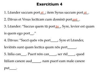 Exercitium 4
1. Lēander saccum port___; item Syrus saccum port___.
                      at                         at
2. Dāvus et Vrsus lectīcam cum dominō port____.
                                          ant
3. Lēander: “Saccus quem tū port___, Syre, levior est quam
                                ās
is quem ego port__.”

4. Dāvus: “Saccī quōs vōs port____, Syre et Lēander,

leviōrēs sunt quam lectīca quam nōs port_____.

5. Iūlia can___. Puerī nōn can____, ser rīd____, quod

Iūliam canere aud_____, nam puerī eam male canere

put____.
 