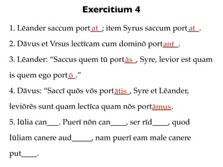 Exercitium 4
1. Lēander saccum port___; item Syrus saccum port___.
                      at                         at
2. Dāvus et Vrsus lectīcam cum dominō port____.
                                          ant
3. Lēander: “Saccus quem tū port___, Syre, levior est quam
                                ās
is quem ego port__.”
                ō
4. Dāvus: “Saccī quōs vōs port____, Syre et Lēander,
                              ātis
leviōrēs sunt quam lectīca quam nōs port_____.
                                        āmus
5. Iūlia can___. Puerī nōn can____, ser rīd____, quod

Iūliam canere aud_____, nam puerī eam male canere

put____.
 