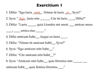 Exercitium 1
                      sum
1. Dēlia: “Ego laeta ______. Nōnne tū laeta ____, Syra?”
                                             es
2. Syra: “_____ laeta nōn ______. Cūr tū laeta ____, Dēlia?”
           Ego
3. Dēlia: “Laeta _____, quia Lēander mē amat: ___ amīcus meus
____; ____ amīca eius _____.”
4. Dēlia amīcum habe__, itaque ea laeta ____.
5. Dēlia: “Nōnne tū amīcum habē__, Syra?”
6. Syra: “Ego amīcum nōn habe__.”
7. Dēlia: “Cūr amīcum nōn habē__?”
8. Syra: “Amīcum nōn habe__, quia fōrmōsa nōn _____, ___
amīcum habē__, quia fēmina fōrmōsa ___.”
 