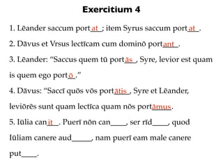 Exercitium 4
1. Lēander saccum port___; item Syrus saccum port___.
                      at                         at
2. Dāvus et Vrsus lectīcam cum dominō port____.
                                          ant
3. Lēander: “Saccus quem tū port___, Syre, levior est quam
                                ās
is quem ego port__.”
                ō
4. Dāvus: “Saccī quōs vōs port____, Syre et Lēander,
                              ātis
leviōrēs sunt quam lectīca quam nōs port_____.
                                        āmus
5. Iūlia can___. Puerī nōn can____, ser rīd____, quod
            it
Iūliam canere aud_____, nam puerī eam male canere

put____.
 