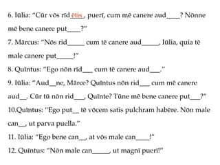 6. Iūlia: “Cūr vōs rīd____, puerī, cum mē canere aud____? Nōnne
                      ētis
mē bene canere put____?”
7. Mārcus: “Nōs rid_____ cum tē canere aud_____, Iūlia, quia tē
male canere put_____!”
8. Quīntus: “Ego nōn rīd___ cum tē canere aud___.”
9. Iūlia: “Aud__ne, Mārce? Quīntus nōn rid___ cum mē canere
aud__. Cūr tū nōn rid___, Quīnte? Tūne mē bene canere put___?”
10.Quīntus: “Ego put__ tē vōcem satis pulchram habēre. Nōn male
can__, ut parva puella.”
11. Iūlia: “Ego bene can__, at vōs male can____!”
12. Quīntus: “Nōn male can_____, ut magnī puerī!”
 