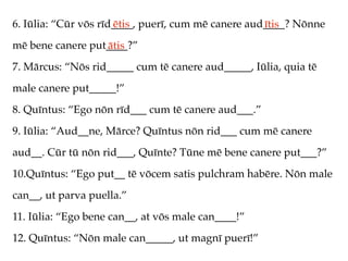 6. Iūlia: “Cūr vōs rīd____, puerī, cum mē canere aud____? Nōnne
                      ētis                          ītis
mē bene canere put____?”
                  ātis
7. Mārcus: “Nōs rid_____ cum tē canere aud_____, Iūlia, quia tē
male canere put_____!”
8. Quīntus: “Ego nōn rīd___ cum tē canere aud___.”
9. Iūlia: “Aud__ne, Mārce? Quīntus nōn rid___ cum mē canere
aud__. Cūr tū nōn rid___, Quīnte? Tūne mē bene canere put___?”
10.Quīntus: “Ego put__ tē vōcem satis pulchram habēre. Nōn male
can__, ut parva puella.”
11. Iūlia: “Ego bene can__, at vōs male can____!”
12. Quīntus: “Nōn male can_____, ut magnī puerī!”
 
