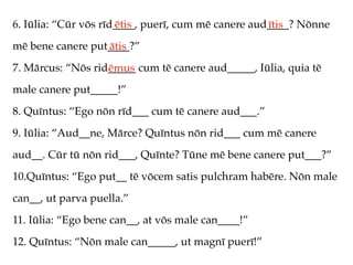 6. Iūlia: “Cūr vōs rīd____, puerī, cum mē canere aud____? Nōnne
                      ētis                          ītis
mē bene canere put____?”
                  ātis
7. Mārcus: “Nōs rid_____ cum tē canere aud_____, Iūlia, quia tē
                   ēmus
male canere put_____!”
8. Quīntus: “Ego nōn rīd___ cum tē canere aud___.”
9. Iūlia: “Aud__ne, Mārce? Quīntus nōn rid___ cum mē canere
aud__. Cūr tū nōn rid___, Quīnte? Tūne mē bene canere put___?”
10.Quīntus: “Ego put__ tē vōcem satis pulchram habēre. Nōn male
can__, ut parva puella.”
11. Iūlia: “Ego bene can__, at vōs male can____!”
12. Quīntus: “Nōn male can_____, ut magnī puerī!”
 