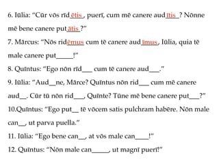 6. Iūlia: “Cūr vōs rīd____, puerī, cum mē canere aud____? Nōnne
                      ētis                          ītis
mē bene canere put____?”
                  ātis
7. Mārcus: “Nōs rid_____ cum tē canere aud_____, Iūlia, quia tē
                   ēmus                   īmus
male canere put_____!”
8. Quīntus: “Ego nōn rīd___ cum tē canere aud___.”
9. Iūlia: “Aud__ne, Mārce? Quīntus nōn rid___ cum mē canere
aud__. Cūr tū nōn rid___, Quīnte? Tūne mē bene canere put___?”
10.Quīntus: “Ego put__ tē vōcem satis pulchram habēre. Nōn male
can__, ut parva puella.”
11. Iūlia: “Ego bene can__, at vōs male can____!”
12. Quīntus: “Nōn male can_____, ut magnī puerī!”
 