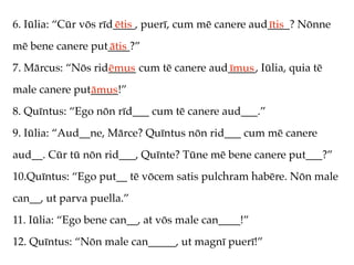 6. Iūlia: “Cūr vōs rīd____, puerī, cum mē canere aud____? Nōnne
                      ētis                          ītis
mē bene canere put____?”
                  ātis
7. Mārcus: “Nōs rid_____ cum tē canere aud_____, Iūlia, quia tē
                   ēmus                   īmus
male canere put_____!”
               āmus
8. Quīntus: “Ego nōn rīd___ cum tē canere aud___.”
9. Iūlia: “Aud__ne, Mārce? Quīntus nōn rid___ cum mē canere
aud__. Cūr tū nōn rid___, Quīnte? Tūne mē bene canere put___?”
10.Quīntus: “Ego put__ tē vōcem satis pulchram habēre. Nōn male
can__, ut parva puella.”
11. Iūlia: “Ego bene can__, at vōs male can____!”
12. Quīntus: “Nōn male can_____, ut magnī puerī!”
 