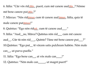 6. Iūlia: “Cūr vōs rīd____, puerī, cum mē canere aud____? Nōnne
                      ētis                          ītis
mē bene canere put____?”
                  ātis
7. Mārcus: “Nōs rid_____ cum tē canere aud_____, Iūlia, quia tē
                   ēmus                   īmus
male canere put_____!”
               āmus
8. Quīntus: “Ego nōn rīd___ cum tē canere aud___.”
                        eō
9. Iūlia: “Aud__ne, Mārce? Quīntus nōn rid___ cum mē canere
aud__. Cūr tū nōn rid___, Quīnte? Tūne mē bene canere put___?”
10.Quīntus: “Ego put__ tē vōcem satis pulchram habēre. Nōn male
can__, ut parva puella.”
11. Iūlia: “Ego bene can__, at vōs male can____!”
12. Quīntus: “Nōn male can_____, ut magnī puerī!”
 