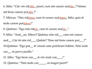 6. Iūlia: “Cūr vōs rīd____, puerī, cum mē canere aud____? Nōnne
                      ētis                          ītis
mē bene canere put____?”
                  ātis
7. Mārcus: “Nōs rid_____ cum tē canere aud_____, Iūlia, quia tē
                   ēmus                   īmus
male canere put_____!”
               āmus
8. Quīntus: “Ego nōn rīd___ cum tē canere aud___.”
                        eō                   iō
9. Iūlia: “Aud__ne, Mārce? Quīntus nōn rid___ cum mē canere
aud__. Cūr tū nōn rid___, Quīnte? Tūne mē bene canere put___?”
10.Quīntus: “Ego put__ tē vōcem satis pulchram habēre. Nōn male
can__, ut parva puella.”
11. Iūlia: “Ego bene can__, at vōs male can____!”
12. Quīntus: “Nōn male can_____, ut magnī puerī!”
 