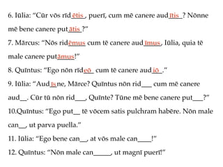 6. Iūlia: “Cūr vōs rīd____, puerī, cum mē canere aud____? Nōnne
                      ētis                          ītis
mē bene canere put____?”
                  ātis
7. Mārcus: “Nōs rid_____ cum tē canere aud_____, Iūlia, quia tē
                   ēmus                   īmus
male canere put_____!”
               āmus
8. Quīntus: “Ego nōn rīd___ cum tē canere aud___.”
                        eō                   iō
9. Iūlia: “Aud__ne, Mārce? Quīntus nōn rid___ cum mē canere
              īs
aud__. Cūr tū nōn rid___, Quīnte? Tūne mē bene canere put___?”
10.Quīntus: “Ego put__ tē vōcem satis pulchram habēre. Nōn male
can__, ut parva puella.”
11. Iūlia: “Ego bene can__, at vōs male can____!”
12. Quīntus: “Nōn male can_____, ut magnī puerī!”
 