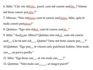 6. Iūlia: “Cūr vōs rīd____, puerī, cum mē canere aud____? Nōnne
                      ētis                          ītis
mē bene canere put____?”
                  ātis
7. Mārcus: “Nōs rid_____ cum tē canere aud_____, Iūlia, quia tē
                   ēmus                   īmus
male canere put_____!”
               āmus
8. Quīntus: “Ego nōn rīd___ cum tē canere aud___.”
                        eō                   iō
9. Iūlia: “Aud__ne, Mārce? Quīntus nōn rid___ cum mē canere
              īs                          et
aud__. Cūr tū nōn rid___, Quīnte? Tūne mē bene canere put___?”
10.Quīntus: “Ego put__ tē vōcem satis pulchram habēre. Nōn male
can__, ut parva puella.”
11. Iūlia: “Ego bene can__, at vōs male can____!”
12. Quīntus: “Nōn male can_____, ut magnī puerī!”
 