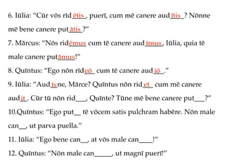 6. Iūlia: “Cūr vōs rīd____, puerī, cum mē canere aud____? Nōnne
                      ētis                          ītis
mē bene canere put____?”
                  ātis
7. Mārcus: “Nōs rid_____ cum tē canere aud_____, Iūlia, quia tē
                   ēmus                   īmus
male canere put_____!”
               āmus
8. Quīntus: “Ego nōn rīd___ cum tē canere aud___.”
                        eō                   iō
9. Iūlia: “Aud__ne, Mārce? Quīntus nōn rid___ cum mē canere
              īs                          et
aud__. Cūr tū nōn rid___, Quīnte? Tūne mē bene canere put___?”
   it
10.Quīntus: “Ego put__ tē vōcem satis pulchram habēre. Nōn male
can__, ut parva puella.”
11. Iūlia: “Ego bene can__, at vōs male can____!”
12. Quīntus: “Nōn male can_____, ut magnī puerī!”
 