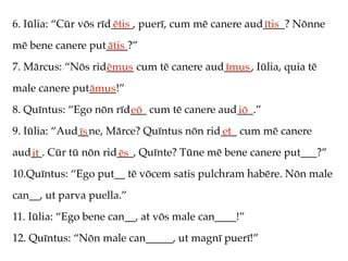 6. Iūlia: “Cūr vōs rīd____, puerī, cum mē canere aud____? Nōnne
                      ētis                          ītis
mē bene canere put____?”
                  ātis
7. Mārcus: “Nōs rid_____ cum tē canere aud_____, Iūlia, quia tē
                   ēmus                   īmus
male canere put_____!”
               āmus
8. Quīntus: “Ego nōn rīd___ cum tē canere aud___.”
                        eō                   iō
9. Iūlia: “Aud__ne, Mārce? Quīntus nōn rid___ cum mē canere
              īs                          et
aud__. Cūr tū nōn rid___, Quīnte? Tūne mē bene canere put___?”
   it                ēs
10.Quīntus: “Ego put__ tē vōcem satis pulchram habēre. Nōn male
can__, ut parva puella.”
11. Iūlia: “Ego bene can__, at vōs male can____!”
12. Quīntus: “Nōn male can_____, ut magnī puerī!”
 