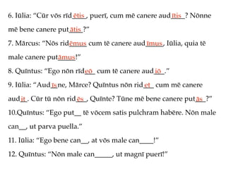 6. Iūlia: “Cūr vōs rīd____, puerī, cum mē canere aud____? Nōnne
                      ētis                          ītis
mē bene canere put____?”
                  ātis
7. Mārcus: “Nōs rid_____ cum tē canere aud_____, Iūlia, quia tē
                   ēmus                   īmus
male canere put_____!”
               āmus
8. Quīntus: “Ego nōn rīd___ cum tē canere aud___.”
                        eō                   iō
9. Iūlia: “Aud__ne, Mārce? Quīntus nōn rid___ cum mē canere
              īs                          et
aud__. Cūr tū nōn rid___, Quīnte? Tūne mē bene canere put___?”
   it                ēs                                  ās
10.Quīntus: “Ego put__ tē vōcem satis pulchram habēre. Nōn male
can__, ut parva puella.”
11. Iūlia: “Ego bene can__, at vōs male can____!”
12. Quīntus: “Nōn male can_____, ut magnī puerī!”
 