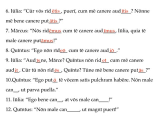 6. Iūlia: “Cūr vōs rīd____, puerī, cum mē canere aud____? Nōnne
                      ētis                          ītis
mē bene canere put____?”
                  ātis
7. Mārcus: “Nōs rid_____ cum tē canere aud_____, Iūlia, quia tē
                   ēmus                   īmus
male canere put_____!”
               āmus
8. Quīntus: “Ego nōn rīd___ cum tē canere aud___.”
                        eō                   iō
9. Iūlia: “Aud__ne, Mārce? Quīntus nōn rid___ cum mē canere
              īs                          et
aud__. Cūr tū nōn rid___, Quīnte? Tūne mē bene canere put___?”
   it                ēs                                  ās
10.Quīntus: “Ego put__ tē vōcem satis pulchram habēre. Nōn male
                    ō
can__, ut parva puella.”
11. Iūlia: “Ego bene can__, at vōs male can____!”
12. Quīntus: “Nōn male can_____, ut magnī puerī!”
 