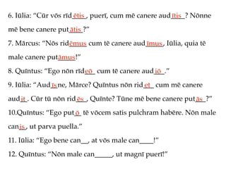 6. Iūlia: “Cūr vōs rīd____, puerī, cum mē canere aud____? Nōnne
                      ētis                          ītis
mē bene canere put____?”
                  ātis
7. Mārcus: “Nōs rid_____ cum tē canere aud_____, Iūlia, quia tē
                   ēmus                   īmus
male canere put_____!”
               āmus
8. Quīntus: “Ego nōn rīd___ cum tē canere aud___.”
                        eō                   iō
9. Iūlia: “Aud__ne, Mārce? Quīntus nōn rid___ cum mē canere
              īs                          et
aud__. Cūr tū nōn rid___, Quīnte? Tūne mē bene canere put___?”
   it                ēs                                  ās
10.Quīntus: “Ego put__ tē vōcem satis pulchram habēre. Nōn male
                    ō
can__, ut parva puella.”
   is
11. Iūlia: “Ego bene can__, at vōs male can____!”
12. Quīntus: “Nōn male can_____, ut magnī puerī!”
 