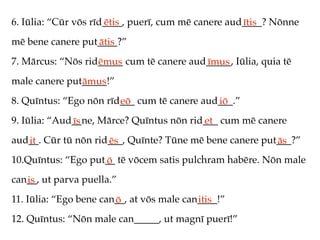 6. Iūlia: “Cūr vōs rīd____, puerī, cum mē canere aud____? Nōnne
                      ētis                          ītis
mē bene canere put____?”
                  ātis
7. Mārcus: “Nōs rid_____ cum tē canere aud_____, Iūlia, quia tē
                   ēmus                   īmus
male canere put_____!”
               āmus
8. Quīntus: “Ego nōn rīd___ cum tē canere aud___.”
                        eō                   iō
9. Iūlia: “Aud__ne, Mārce? Quīntus nōn rid___ cum mē canere
              īs                          et
aud__. Cūr tū nōn rid___, Quīnte? Tūne mē bene canere put___?”
   it                ēs                                  ās
10.Quīntus: “Ego put__ tē vōcem satis pulchram habēre. Nōn male
                    ō
can__, ut parva puella.”
   is
11. Iūlia: “Ego bene can__, at vōs male can____!”
                        ō                  itis
12. Quīntus: “Nōn male can_____, ut magnī puerī!”
 