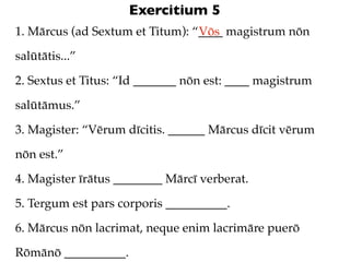 Exercitium 5
1. Mārcus (ad Sextum et Titum): “____ magistrum nōn
                                 Vōs

salūtātis...”

2. Sextus et Titus: “Id _______ nōn est: ____ magistrum

salūtāmus.”

3. Magister: “Vērum dīcitis. ______ Mārcus dīcit vērum

nōn est.”

4. Magister īrātus ________ Mārcī verberat.

5. Tergum est pars corporis __________.

6. Mārcus nōn lacrimat, neque enim lacrimāre puerō

Rōmānō __________.
 