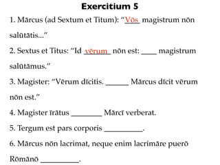 Exercitium 5
1. Mārcus (ad Sextum et Titum): “____ magistrum nōn
                                 Vōs

salūtātis...”

2. Sextus et Titus: “Id _______ nōn est: ____ magistrum
                        vērum
salūtāmus.”

3. Magister: “Vērum dīcitis. ______ Mārcus dīcit vērum

nōn est.”

4. Magister īrātus ________ Mārcī verberat.

5. Tergum est pars corporis __________.

6. Mārcus nōn lacrimat, neque enim lacrimāre puerō

Rōmānō __________.
 