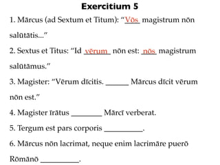Exercitium 5
1. Mārcus (ad Sextum et Titum): “____ magistrum nōn
                                 Vōs

salūtātis...”

2. Sextus et Titus: “Id _______ nōn est: ____ magistrum
                        vērum            nōs
salūtāmus.”

3. Magister: “Vērum dīcitis. ______ Mārcus dīcit vērum

nōn est.”

4. Magister īrātus ________ Mārcī verberat.

5. Tergum est pars corporis __________.

6. Mārcus nōn lacrimat, neque enim lacrimāre puerō

Rōmānō __________.
 