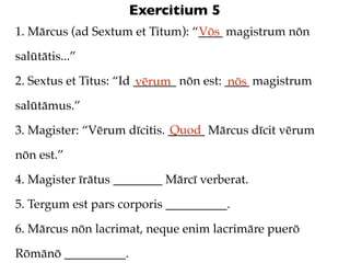Exercitium 5
1. Mārcus (ad Sextum et Titum): “____ magistrum nōn
                                 Vōs

salūtātis...”

2. Sextus et Titus: “Id _______ nōn est: ____ magistrum
                        vērum            nōs
salūtāmus.”
                             Quod
3. Magister: “Vērum dīcitis. ______ Mārcus dīcit vērum

nōn est.”

4. Magister īrātus ________ Mārcī verberat.

5. Tergum est pars corporis __________.

6. Mārcus nōn lacrimat, neque enim lacrimāre puerō

Rōmānō __________.
 