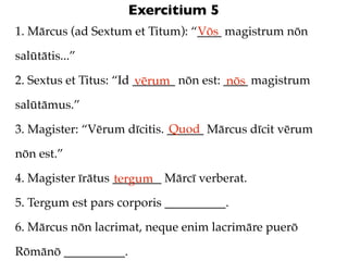 Exercitium 5
1. Mārcus (ad Sextum et Titum): “____ magistrum nōn
                                 Vōs

salūtātis...”

2. Sextus et Titus: “Id _______ nōn est: ____ magistrum
                        vērum            nōs
salūtāmus.”
                             Quod
3. Magister: “Vērum dīcitis. ______ Mārcus dīcit vērum

nōn est.”

4. Magister īrātus ________ Mārcī verberat.
                   tergum
5. Tergum est pars corporis __________.

6. Mārcus nōn lacrimat, neque enim lacrimāre puerō

Rōmānō __________.
 