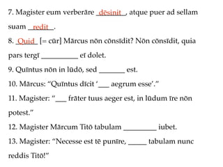 7. Magister eum verberāre ________, atque puer ad sellam
                           dēsinit
suam _______.
      redit
8. ______ [= cūr] Mārcus nōn cōnsīdit? Nōn cōnsīdit, quia
    Quid
pars tergī __________ eī dolet.
9. Quīntus nōn in lūdō, sed _______ est.
10. Mārcus: “Quīntus dīcit ‘___ aegrum esse’.”
11. Magister: “___ frāter tuus aeger est, in lūdum īre nōn
potest.”
12. Magister Mārcum Titō tabulam _________ iubet.
13. Magister: “Necesse est tē punīre, _____ tabulam nunc
reddis Titō!”
 